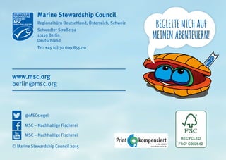 BEGLEITEMICHAUF
MEINENABENTEUERN!
© Marine Stewardship Council 2015
Marine Stewardship Council
Regionalbüro Deutschland, Österreich, Schweiz
Schwedter Straße 9a
10119 Berlin
Deutschland
Tel: +49 (0) 30 609 8552-0
berlin@msc.org
www.msc.org
@MSCsiegel
MSC – Nachhaltige Fischerei
MSC – Nachhaltige Fischerei
 