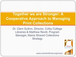 Dr. Clem Guthro, Director, Colby College
Libraries & Matthew Revitt, Program
Manager, Maine Shared Collections
Strategy
Together we are Stronger: A
Cooperative Approach to Managing
Print Collections
www.maineinfonet.org/mscs
 