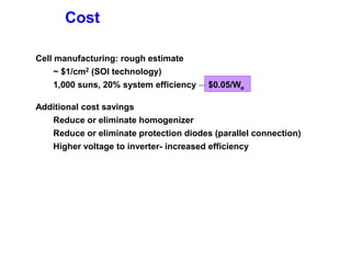 Cost
Cell manufacturing: rough estimate
~ $1/cm2 (SOI technology)
1,000 suns, 20% system efficiency →
Additional cost savings
Reduce or eliminate homogenizer
Reduce or eliminate protection diodes (parallel connection)
Higher voltage to inverter- increased efficiency
$0.05/We
 