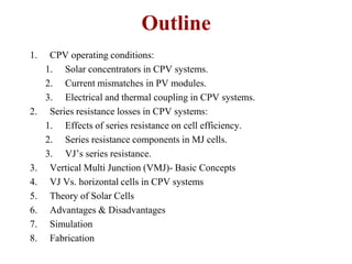 1. CPV operating conditions:
1. Solar concentrators in CPV systems.
2. Current mismatches in PV modules.
3. Electrical and thermal coupling in CPV systems.
2. Series resistance losses in CPV systems:
1. Effects of series resistance on cell efficiency.
2. Series resistance components in MJ cells.
3. VJ’s series resistance.
3. Vertical Multi Junction (VMJ)- Basic Concepts
4. VJ Vs. horizontal cells in CPV systems
5. Theory of Solar Cells
6. Advantages & Disadvantages
7. Simulation
8. Fabrication
Outline
 