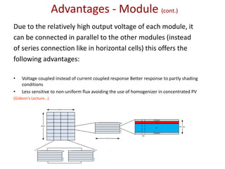 Due to the relatively high output voltage of each module, it
can be connected in parallel to the other modules (instead
of series connection like in horizontal cells) this offers the
following advantages:
• Voltage coupled instead of current coupled response Better response to partly shading
conditions
• Less sensitive to non-uniform flux avoiding the use of homogenizer in concentrated PV
(Gideon’s Lecture…)
Advantages - Module (cont.)
 
