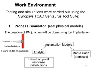82
Work Environment
Testing and simulations were carried out using the
Synopsys TCAD Sentaurus Tool Suite:
1. Process Simulator (real physical models)
The creation of PN junction will be done using Ion Implantation:
Figure 11. Ion Implantation
Implantation Models
Monte Carlo
(atomistic)
Analytic
Based on point
response
distributions
 