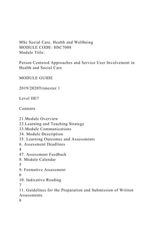 MSc Social Care, Health and Wellbeing
MODULE CODE: HSC7008
Module Title:
Person Centered Approaches and Service User Involvement in
Health and Social Care
MODULE GUIDE
2019/2020Trimester 1
Level HE7
Contents
21.Module Overview
22.Learning and Teaching Strategy
33.Module Communications
34. Module Description
35. Learning Outcomes and Assessments
6. Assessment Deadlines
4
47. Assessment Feedback
8. Module Calendar
5
9. Formative Assessment
6
10. Indicative Reading
7
11. Guidelines for the Preparation and Submission of Written
Assessments
8
 