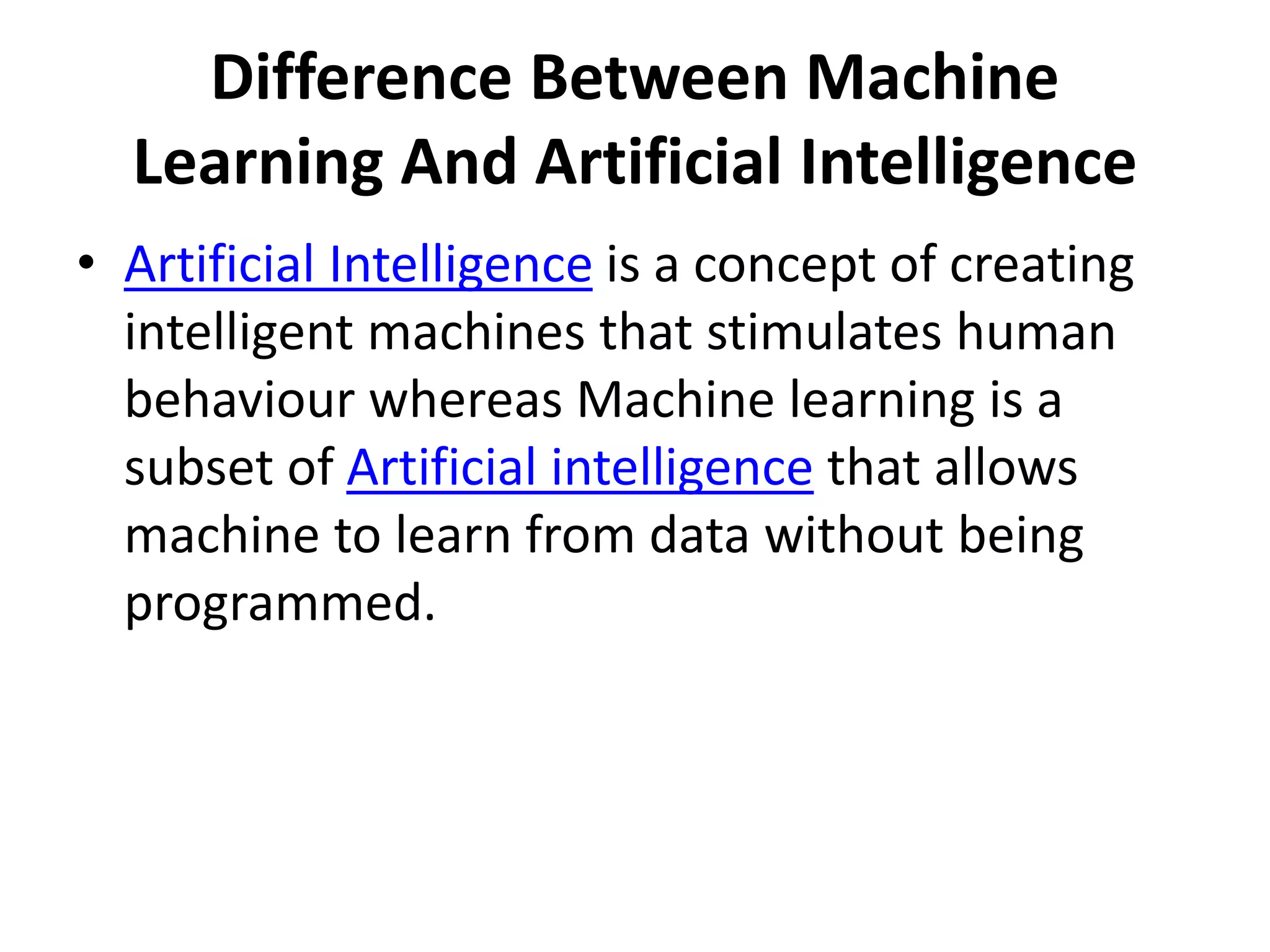 Difference Between Machine
Learning And Artificial Intelligence
• Artificial Intelligence is a concept of creating
intelligent machines that stimulates human
behaviour whereas Machine learning is a
subset of Artificial intelligence that allows
machine to learn from data without being
programmed.
 