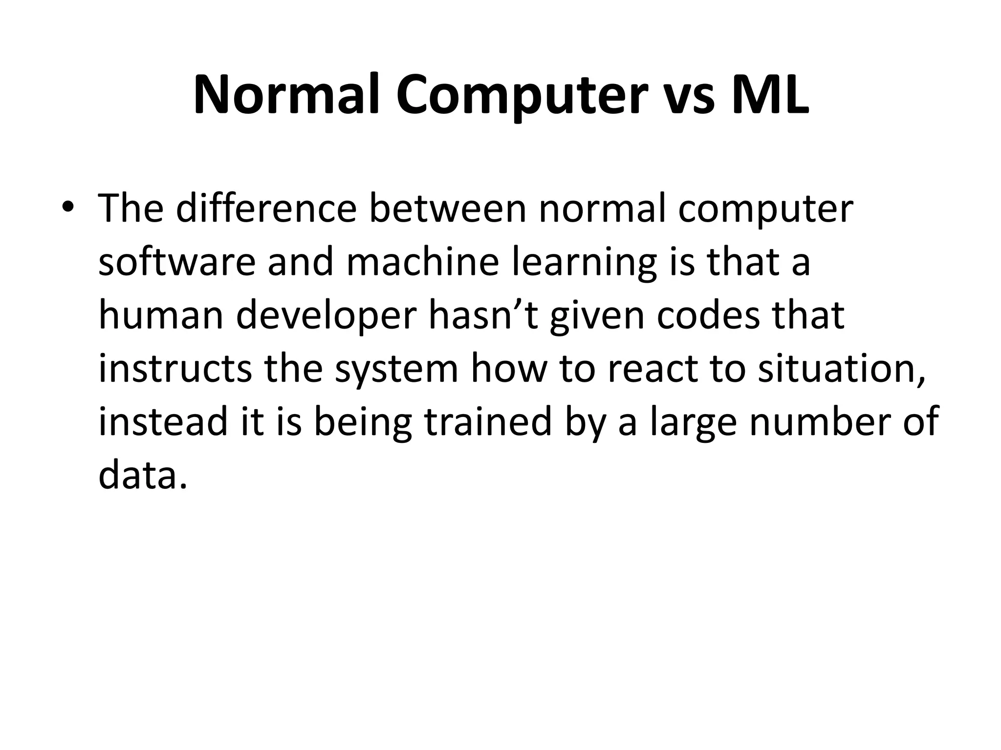 Normal Computer vs ML
• The difference between normal computer
software and machine learning is that a
human developer hasn’t given codes that
instructs the system how to react to situation,
instead it is being trained by a large number of
data.
 