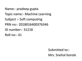 Name:- pradeep gupta
Topic name:- Machine Learning
Subject :- Soft computing
PRN no:- 2018016400376346
ID number:- 31218
Roll no:- 41
Submitted to:-
Mrs. Snehal borole
 