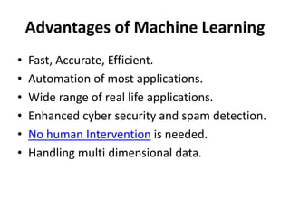 Advantages of Machine Learning
• Fast, Accurate, Efficient.
• Automation of most applications.
• Wide range of real life applications.
• Enhanced cyber security and spam detection.
• No human Intervention is needed.
• Handling multi dimensional data.
 