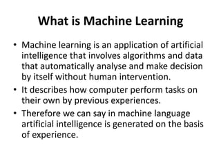 What is Machine Learning
• Machine learning is an application of artificial
intelligence that involves algorithms and data
that automatically analyse and make decision
by itself without human intervention.
• It describes how computer perform tasks on
their own by previous experiences.
• Therefore we can say in machine language
artificial intelligence is generated on the basis
of experience.
 
