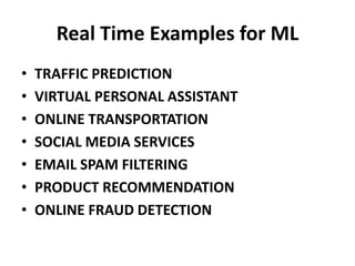Real Time Examples for ML
• TRAFFIC PREDICTION
• VIRTUAL PERSONAL ASSISTANT
• ONLINE TRANSPORTATION
• SOCIAL MEDIA SERVICES
• EMAIL SPAM FILTERING
• PRODUCT RECOMMENDATION
• ONLINE FRAUD DETECTION
 