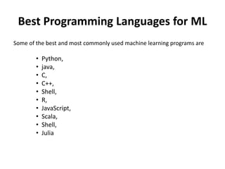 Best Programming Languages for ML
Some of the best and most commonly used machine learning programs are
• Python,
• java,
• C,
• C++,
• Shell,
• R,
• JavaScript,
• Scala,
• Shell,
• Julia
 