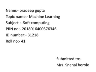 Name:- pradeep gupta
Topic name:- Machine Learning
Subject :- Soft computing
PRN no:- 2018016400376346
ID number:- 31218
Roll no:- 41
Submitted to:-
Mrs. Snehal borole
 