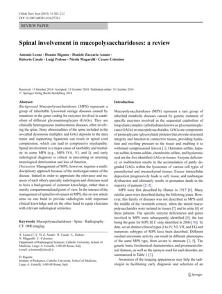 REVIEW PAPER
Spinal involvement in mucopolysaccharidoses: a review
Antonio Leone & Donato Rigante & Daniele Zaccaria Amato &
Roberto Casale & Luigi Pedone & Nicola Magarelli & Cesare Colosimo
Received: 15 October 2014 /Accepted: 21 October 2014 /Published online: 31 October 2014
# Springer-Verlag Berlin Heidelberg 2014
Abstract
Background Mucopolysaccharidoses (MPS) represent a
group of inheritable lysosomal storage diseases caused by
mutations in the genes coding for enzymes involved in catab-
olism of different glycosaminoglycans (GAGs). They are
clinically heterogeneous multisystemic diseases, often involv-
ing the spine. Bony abnormalities of the spine included in the
so-called dysostosis multiplex and GAG deposits in the dura
mater and supporting ligaments can result in spinal cord
compression, which can lead to compressive myelopathy.
Spinal involvement is a major cause of morbidity and mortal-
ity in some MPS (e.g., MPS IVA, VI, and I), and early
radiological diagnosis is critical in preventing or arresting
neurological deterioration and loss of function.
Discussion Management of MPS, however, requires a multi-
disciplinary approach because of the multiorgan nature of the
disease. Indeed in order to appreciate the relevance and nu-
ances of each other's specialty, radiologists and clinicians need
to have a background of common knowledge, rather than a
merely compartmentalized point of view. In the interest of the
management of spinal involvement in MPS, this review article
aims on one hand to provide radiologists with important
clinical knowledge and on the other hand to equip clinicians
with relevant radiological semiotics.
Keywords Mucopolysaccharidoses . Spine . Radiography .
CT . MR imaging
Introduction
Mucopolysaccharidoses (MPS) represent a rare group of
inherited metabolic diseases caused by genetic mutation of
specific enzymes involved in the sequential catabolism of
long-chain complex carbohydrates known as glycosaminogly-
cans (GAGs) or mucopolysaccharides. GAGs are components
of proteoglycans (glycosylated proteins that provide structural
integrity and function to connective tissues, providing hydra-
tion and swelling pressure to the tissue and enabling it to
withstand compressional forces) [1]. Dermatan sulfate, hepa-
ran sulfate, keratan sulfate, chondroitin sulfate, and hyaluronic
acid are the five identified GAGs in tissues. Enzyme deficien-
cy or malfunction results in the accumulation of partly de-
graded GAGs within the lysosomes of various cell types of
parenchymal and mesenchymal tissues. Excess intracellular
deposition progressively leads to cell, tissue, and multiorgan
dysfunction and ultimately results in premature death in the
majority of patients [2–5].
MPS were first described by Hunter in 1917 [6]. Many
similar cases were described during the following years. How-
ever, this family of diseases was not described as MPS until
the middle of the twentieth century, when the stored muco-
polysaccharides were isolated in tissues [7] and in urine [8] of
these patients. The specific enzyme deficiencies and genes
involved in MPS were subsequently identified [9], the last
being the gene for MPS III C only identified in 2006 [10]. To
date, seven distinct clinical types (I to IV, VI, VII, and IX) and
numerous subtypes of MPS have been described. Different
residual enzymatic activity can result in different phenotypes
of the same MPS type, from severe to attenuate [3, 5]. The
genetic basis, biochemical characteristics, and prominent clin-
ical features, as well as the eponym used for each disorder, are
summarized in Table 1 [3].
Awareness of the imaging appearances may help the radi-
ologist in facilitating early diagnosis and selection of an
A. Leone (*) :D. Z. Amato :R. Casale :L. Pedone :
N. Magarelli :C. Colosimo
Department of Radiological Sciences, Catholic University, School of
Medicine, Largo A. Gemelli, 1-00168 Rome, Italy
e-mail: a.leonemd@tiscali.it
D. Rigante
Institute of Pediatrics, Catholic University, School of Medicine,
Largo A. Gemelli, 1-00168 Rome, Italy
Childs Nerv Syst (2015) 31:203–212
DOI 10.1007/s00381-014-2578-1
 