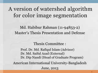 A version of watershed algorithm
for color image segmentation
Md. Habibur Rahman (11-94853-2)
Master’s Thesis Presentation and Defense
Thesis Committee :
American International University-Bangladesh
June, 2013
1
Prof. Dr. Md. Rafiqul Islam (Advisor)
Dr. Md. Saiful Azad (External)
Dr. Dip Nandi (Head of Graduate Program)
 