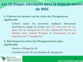 4. Collecter les données sur les récits des Changements
significatifs:
 Collecte auprès des personnes impliqués directement
(participants, équipe de terrain, etc.): de votre point de vue,
quels sont les changements les plus significatifs observés les
derniers mois, années? Pourquoi X changement est plus
important que Y changement?
5. Sélectionner les récits des Changements les plus
significatifs:
 Analyse et filtrage des SC
 Classification des SC par domaine de changement
10
www.cedcameroun.org

 