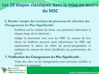 6. Rendre compte des résultats du processus de sélection des
Changements les Plus Significatifs:
 feedback sur les critères de choix aux prenantes intéressées (à
chaque étape de la sélection) ;
 rédiger le document avec tous les MSC les raisons de leur
choix: les bailleurs peuvent aussi sélectionner les MSC qui
représentent le mieux les effets du projet/programme et
expliquer les raisons du choix (feedbacks aux gestionnaires du
projet)
7. Vérification des Changements les Plus Significatifs :
 Visite des sites où les changements sont survenus (vérifier et
actualiser la situation)
11
www.cedcameroun.org

 