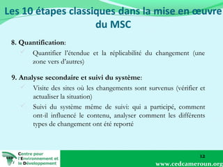 8. Quantification:
 Quantifier l’étendue et la réplicabilité du changement (une
zone vers d’autres)
9. Analyse secondaire et suivi du système:
 Visite des sites où les changements sont survenus (vérifier et
actualiser la situation)
 Suivi du système même de suivi: qui a participé, comment
ont-il influencé le contenu, analyser comment les différents
types de changement ont été reporté

12
www.cedcameroun.org

 