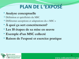  Analyse

conceptuelle

Définition et spécificités du MSC
 Différentes acceptions et adaptations du « MSC »


À

quoi ça sert concrètement?
 Les 10 étapes de sa mise en œuvre
 Exemple d’un MSC collecté
 Raison de l’exposé et exercice pratique

2
www.cedcameroun.org

 
