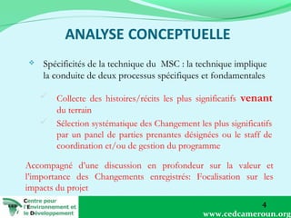 

Spécificités de la technique du MSC : la technique implique
la conduite de deux processus spécifiques et fondamentales
 Collecte des histoires/récits les plus significatifs venant
du terrain
 Sélection systématique des Changement les plus significatifs
par un panel de parties prenantes désignées ou le staff de
coordination et/ou de gestion du programme

Accompagné d’une discussion en profondeur sur la valeur et
l’importance des Changements enregistrés: Focalisation sur les
impacts du projet
4
www.cedcameroun.org

 
