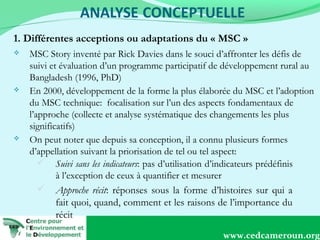 1. Différentes acceptions ou adaptations du « MSC »






MSC Story inventé par Rick Davies dans le souci d’affronter les défis de
suivi et évaluation d’un programme participatif de développement rural au
Bangladesh (1996, PhD)
En 2000, développement de la forme la plus élaborée du MSC et l’adoption
du MSC technique: focalisation sur l’un des aspects fondamentaux de
l’approche (collecte et analyse systématique des changements les plus
significatifs)
On peut noter que depuis sa conception, il a connu plusieurs formes
d’appellation suivant la priorisation de tel ou tel aspect:
 Suivi sans les indicateurs: pas d’utilisation d’indicateurs prédéfinis
à l’exception de ceux à quantifier et mesurer
 Approche récit: réponses sous la forme d’histoires sur qui a
fait quoi, quand, comment et les raisons de l’importance du
récit
5
www.cedcameroun.org

 