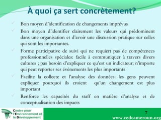  Bon moyen d’identification de changements imprévus
 Bon moyen d’identifier clairement les valeurs qui prédominent
dans une organisation et d’avoir une discussion pratique sur celles
qui sont les importantes.
 Forme participative de suivi qui ne requiert pas de compétences
professionnelles spéciales: facile à communiquer à travers divers
cultures ; pas besoin d’expliquer ce qu’est un indicateur; n’importe
qui peut reporter ses évènements les plus importants
 Facilite la collecte et l’analyse des données: les gens peuvent
expliquer pourquoi ils croient qu’un changement est plus
important
 Renforce les capacités du staff en matière d’analyse et de
conceptualisation des impacts
7
www.cedcameroun.org

 