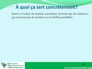  Suivre et évaluer de manière ascendante (bottom-up) des initiatives
qui n’avaient pas de résultats et/ou d’effets prédéfinis

8
www.cedcameroun.org

 