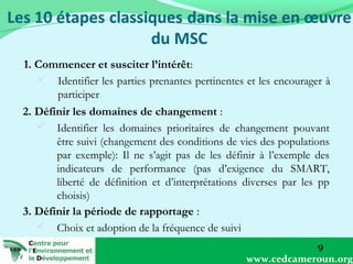 1. Commencer et susciter l’intérêt:
 Identifier les parties prenantes pertinentes et les encourager à
participer
2. Définir les domaines de changement :
 Identifier les domaines prioritaires de changement pouvant
être suivi (changement des conditions de vies des populations
par exemple): Il ne s’agit pas de les définir à l’exemple des
indicateurs de performance (pas d’exigence du SMART,
liberté de définition et d’interprétations diverses par les pp
choisis)
3. Définir la période de rapportage :
 Choix et adoption de la fréquence de suivi
9
www.cedcameroun.org

 