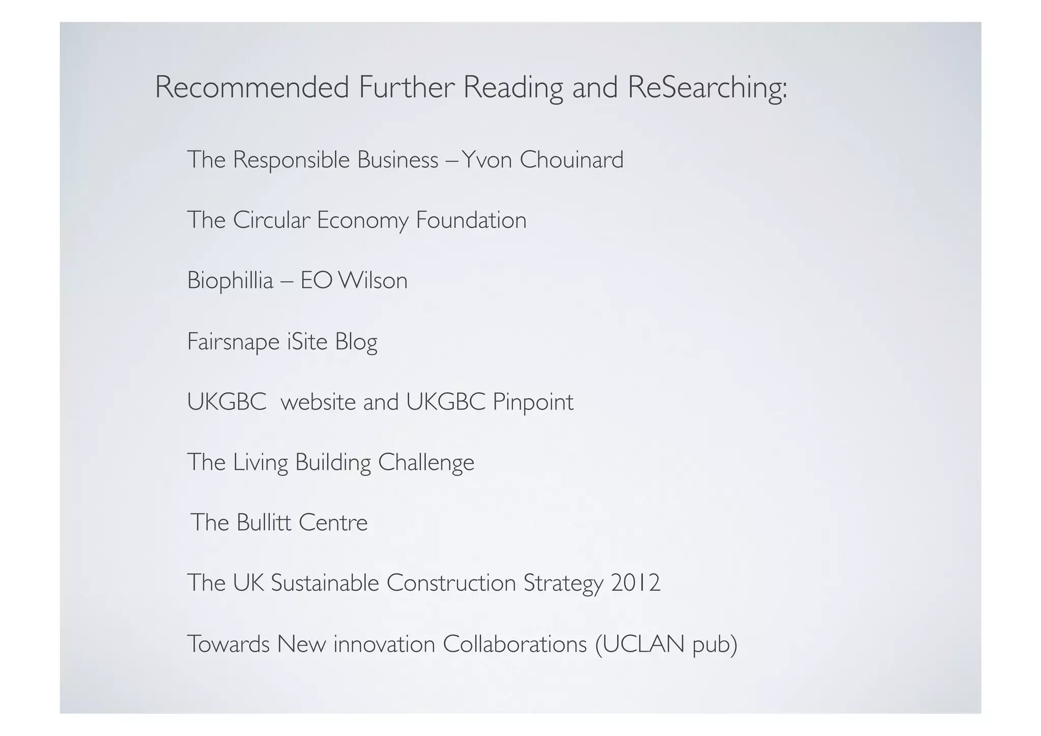 Recommended Further Reading and ReSearching:	

	

The Responsible Business – Yvon Chouinard	

	

The Circular Economy Foundation	

	

Biophillia – EO Wilson	

	

Fairsnape iSite Blog	

	

UKGBC website and UKGBC Pinpoint	

	

The Living Building Challenge	

	

The Bullitt Centre 	

	

The UK Sustainable Construction Strategy 2012	

	

Towards New innovation Collaborations (UCLAN pub)	


 