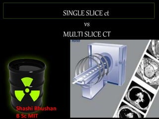 SINGLE SLICE ct
vs
MULTI SLICE CT
Shashi Bhushan
B Sc MIT
 