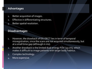 Advantages
1. Better acquisition of images.
2. Effective in differentiating structures.
3. Better spatial resolution.
Disadvantages
1. However, the drawback of DS-DECT lies in term of temporal
misregistration, since the scans are not acquired simultaneously, but
at a small time gap (although in ms).
2. Another drawback is the limited dual-energy FOV (33 cm), which
makes it difficult to image patients with larger body habitus.
3. Complex technology.
4. More expensive.
 