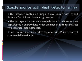 This scanner contains a single X-ray source with hybrid
detector for high and low energy imaging.
The top layer captures low energy data and the bottom layer
captures high-energy data; which are then used to reconstruct
two separate image datasets.
Such scanners are under development with Phillips, not yet
commercially available.
Single source with dual detector array
 
