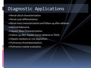 Renal calculi characterization
Renal cysts differentiation.
Renal mass characterization and follow-up after ablation.
Adrenal Adenoma.
Hepatic Mass Characterization.
Follow-up after hepatic tumor ablation orTACE.
Hepatic steatosis or iron deposition.
Pulmonary thromboembolism.
Pulmonary nodule evaluation.
Diagnostic Applications
 
