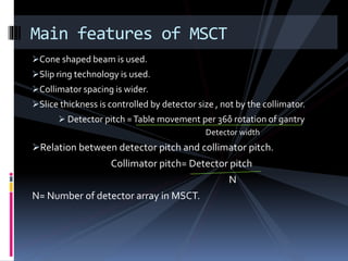 Cone shaped beam is used.
Slip ring technology is used.
Collimator spacing is wider.
Slice thickness is controlled by detector size , not by the collimator.
 Detector pitch =Table movement per 360̊ rotation of gantry
Detector width
Relation between detector pitch and collimator pitch.
Collimator pitch= Detector pitch
N
N= Number of detector array in MSCT.
Main features of MSCT
 