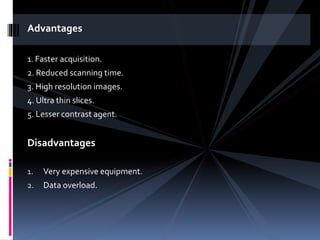 Advantages
1. Faster acquisition.
2. Reduced scanning time.
3. High resolution images.
4. Ultra thin slices.
5. Lesser contrast agent.
Disadvantages
1. Very expensive equipment.
2. Data overload.
 