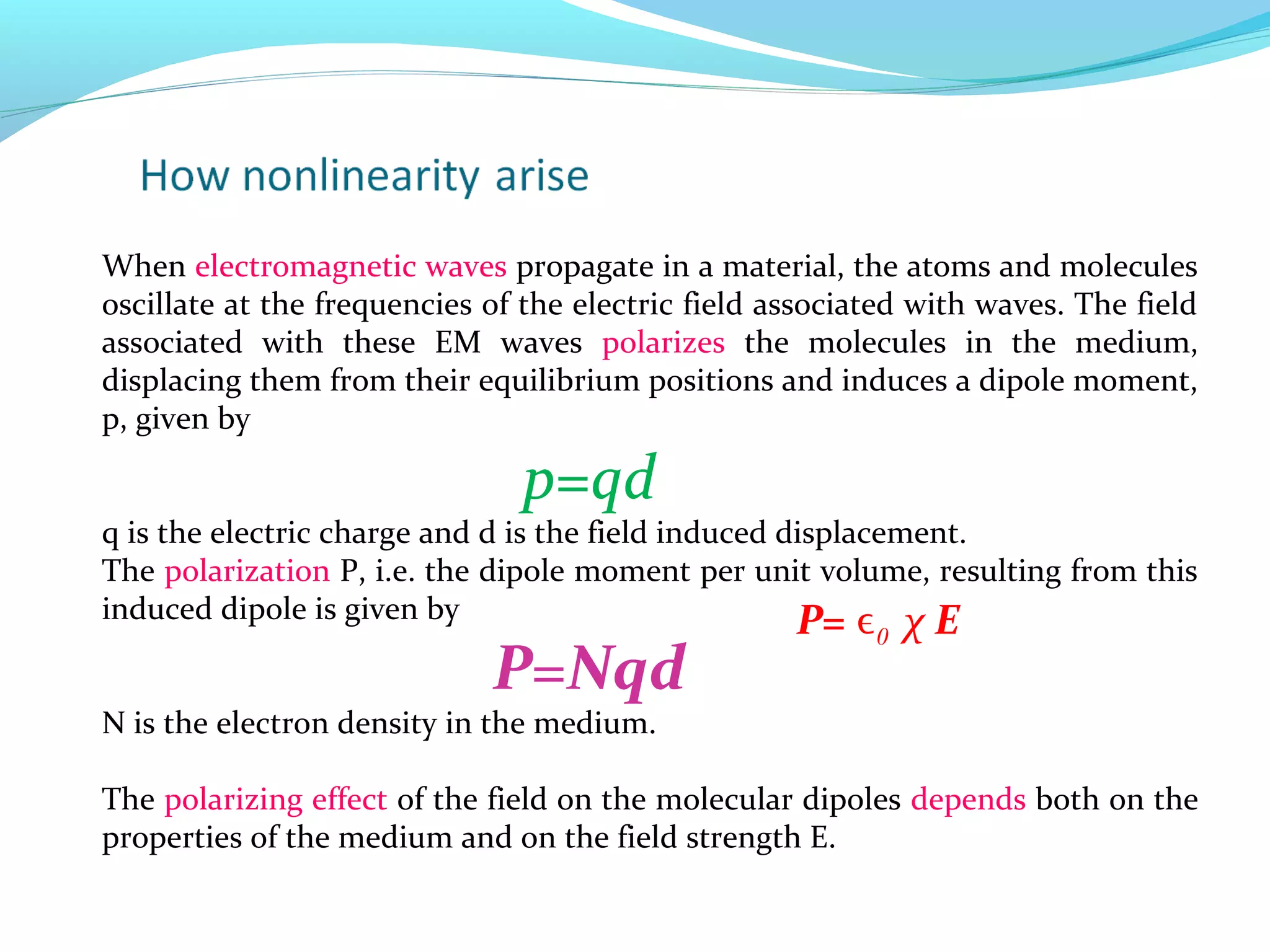 When electromagnetic waves propagate in a material, the atoms and molecules
oscillate at the frequencies of the electric field associated with waves. The field
associated with these EM waves polarizes the molecules in the medium,
displacing them from their equilibrium positions and induces a dipole moment,
p, given by

                               p=qd
q is the electric charge and d is the field induced displacement.
The polarization P, i.e. the dipole moment per unit volume, resulting from this
induced dipole is given by                           P= ϵ χ E
                                                          0
                             P=Nqd
N is the electron density in the medium.

The polarizing effect of the field on the molecular dipoles depends both on the
properties of the medium and on the field strength E.
 