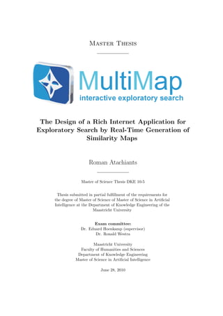 Master Thesis
The Design of a Rich Internet Application for
Exploratory Search by Real-Time Generation of
Similarity Maps
Roman Atachiants
Master of Science Thesis DKE 10-5
Thesis submitted in partial fulﬁllment of the requirements for
the degree of Master of Science of Master of Science in Artiﬁcial
Intelligence at the Department of Knowledge Engineering of the
Maastricht University
Exam committee:
Dr. Eduard Hoenkamp (supervisor)
Dr. Ronald Westra
Maastricht University
Faculty of Humanities and Sciences
Department of Knowledge Engineering
Master of Science in Artiﬁcial Intelligence
June 28, 2010
 