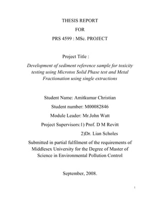 THESIS REPORT
FOR
PRS 4599 : MSc. PROJECT
Project Title :
Development of sediment reference sample for toxicity
testing using Microtox Solid Phase test and Metal
Fractionation using single extractions
Student Name: Amitkumar Christian
Student number: M00082846
Module Leader: Mr.John Watt
Project Supervisors:1) Prof. D M Revitt
2)Dr. Lian Scholes
Submitted in partial fulfilment of the requirements of
Middlesex University for the Degree of Master of
Science in Environmental Pollution Control
September, 2008.
1
 