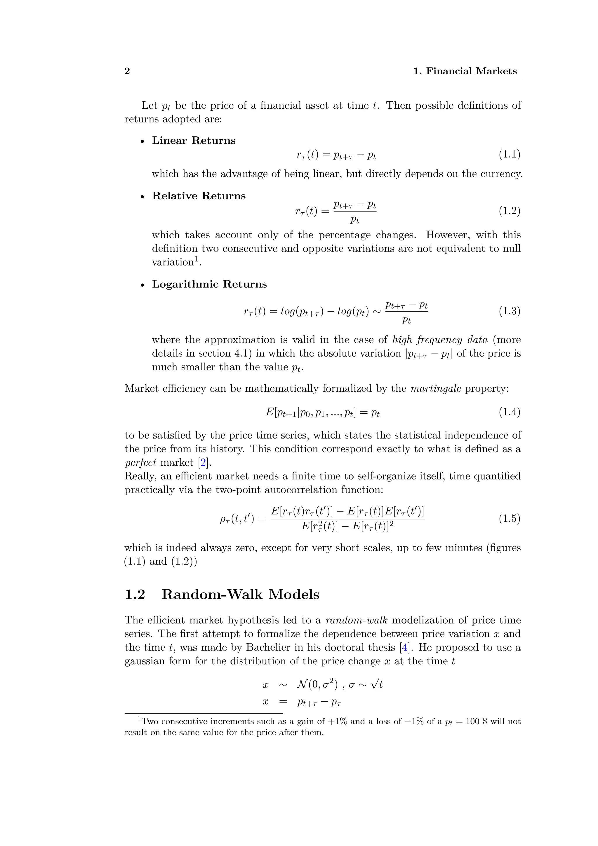2 1. Financial Markets
Let pt be the price of a ﬁnancial asset at time t. Then possible deﬁnitions of
returns adopted are:
• Linear Returns
r· (t) = pt+· ≠ pt (1.1)
which has the advantage of being linear, but directly depends on the currency.
• Relative Returns
r· (t) =
pt+· ≠ pt
pt
(1.2)
which takes account only of the percentage changes. However, with this
deﬁnition two consecutive and opposite variations are not equivalent to null
variation1.
• Logarithmic Returns
r· (t) = log(pt+· ) ≠ log(pt) ≥
pt+· ≠ pt
pt
(1.3)
where the approximation is valid in the case of high frequency data (more
details in section 4.1) in which the absolute variation |pt+· ≠ pt| of the price is
much smaller than the value pt.
Market e ciency can be mathematically formalized by the martingale property:
E[pt+1|p0, p1, ..., pt] = pt (1.4)
to be satisﬁed by the price time series, which states the statistical independence of
the price from its history. This condition correspond exactly to what is deﬁned as a
perfect market [2].
Really, an e cient market needs a ﬁnite time to self-organize itself, time quantiﬁed
practically via the two-point autocorrelation function:
ﬂ· (t, tÕ
) =
E[r· (t)r· (tÕ)] ≠ E[r· (t)]E[r· (tÕ)]
E[r2
· (t)] ≠ E[r· (t)]2
(1.5)
which is indeed always zero, except for very short scales, up to few minutes (ﬁgures
(1.1) and (1.2))
1.2 Random-Walk Models
The e cient market hypothesis led to a random-walk modelization of price time
series. The ﬁrst attempt to formalize the dependence between price variation x and
the time t, was made by Bachelier in his doctoral thesis [4]. He proposed to use a
gaussian form for the distribution of the price change x at the time t
x ≥ N(0, ‡2
) , ‡ ≥
Ô
t
x = pt+· ≠ p·
1
Two consecutive increments such as a gain of +1% and a loss of ≠1% of a pt = 100 $ will not
result on the same value for the price after them.
 