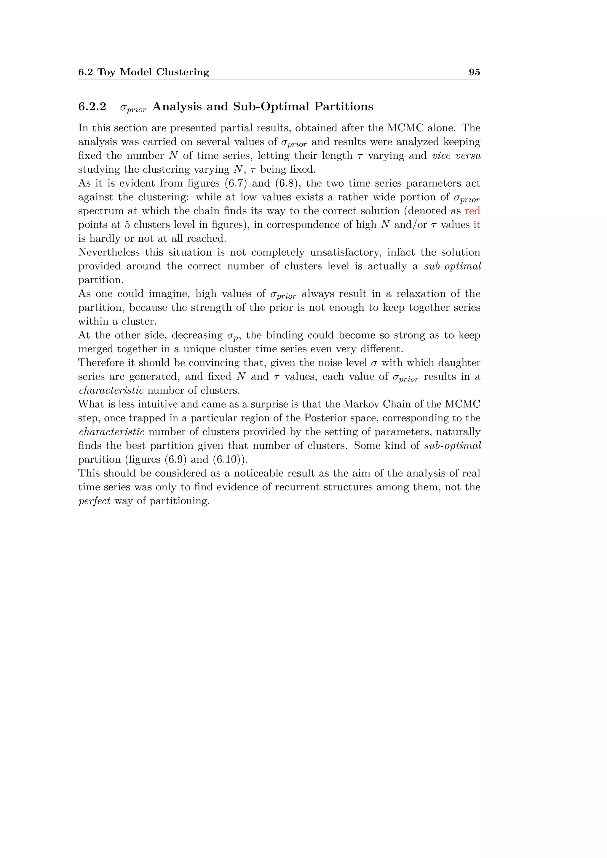 6.2 Toy Model Clustering 95
6.2.2 ‡prior Analysis and Sub-Optimal Partitions
In this section are presented partial results, obtained after the MCMC alone. The
analysis was carried on several values of ‡prior and results were analyzed keeping
ﬁxed the number N of time series, letting their length · varying and vice versa
studying the clustering varying N, · being ﬁxed.
As it is evident from ﬁgures (6.7) and (6.8), the two time series parameters act
against the clustering: while at low values exists a rather wide portion of ‡prior
spectrum at which the chain ﬁnds its way to the correct solution (denoted as red
points at 5 clusters level in ﬁgures), in correspondence of high N and/or · values it
is hardly or not at all reached.
Nevertheless this situation is not completely unsatisfactory, infact the solution
provided around the correct number of clusters level is actually a sub-optimal
partition.
As one could imagine, high values of ‡prior always result in a relaxation of the
partition, because the strength of the prior is not enough to keep together series
within a cluster.
At the other side, decreasing ‡p, the binding could become so strong as to keep
merged together in a unique cluster time series even very di erent.
Therefore it should be convincing that, given the noise level ‡ with which daughter
series are generated, and ﬁxed N and · values, each value of ‡prior results in a
characteristic number of clusters.
What is less intuitive and came as a surprise is that the Markov Chain of the MCMC
step, once trapped in a particular region of the Posterior space, corresponding to the
characteristic number of clusters provided by the setting of parameters, naturally
ﬁnds the best partition given that number of clusters. Some kind of sub-optimal
partition (ﬁgures (6.9) and (6.10)).
This should be considered as a noticeable result as the aim of the analysis of real
time series was only to ﬁnd evidence of recurrent structures among them, not the
perfect way of partitioning.
 