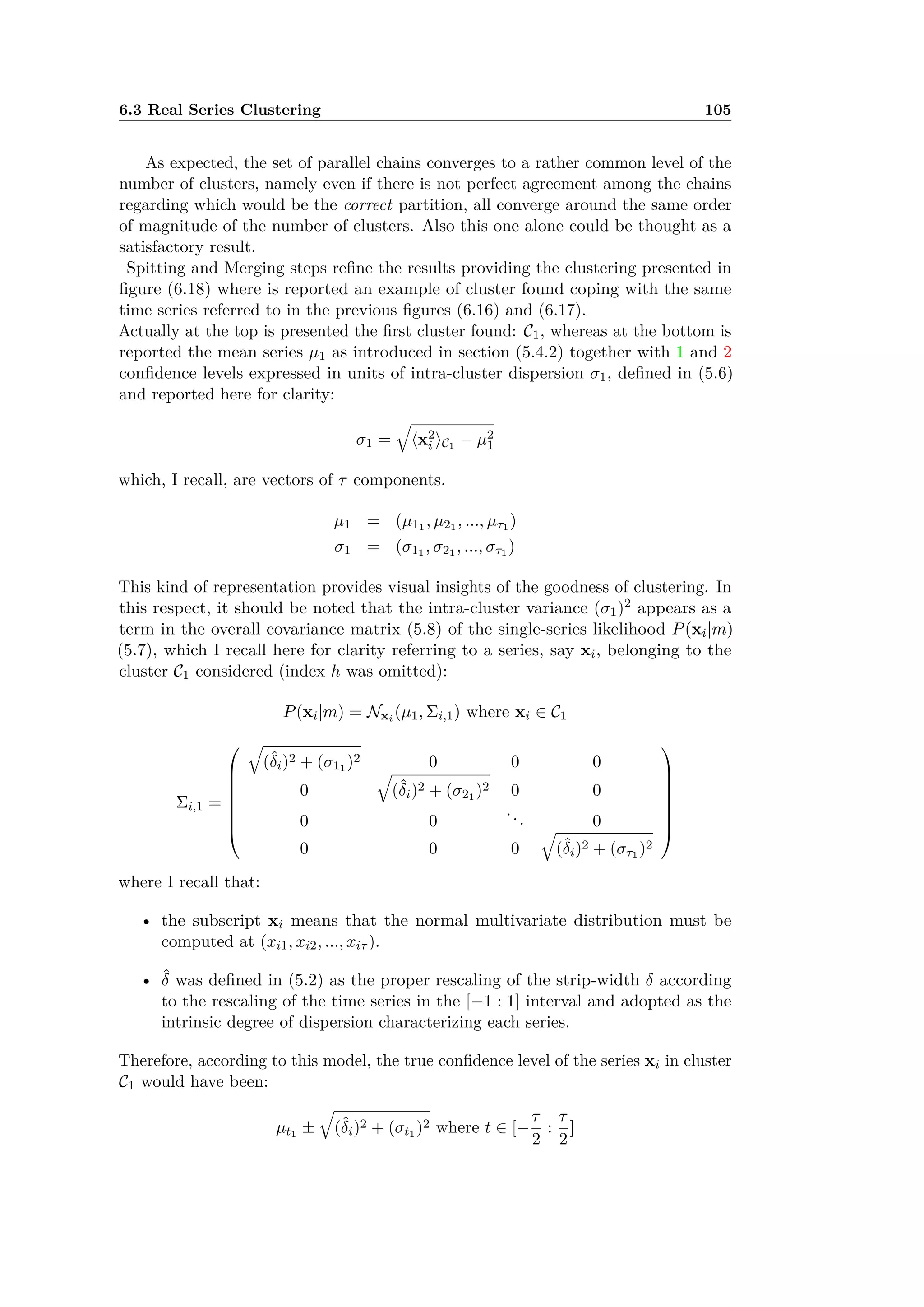 6.3 Real Series Clustering 105
As expected, the set of parallel chains converges to a rather common level of the
number of clusters, namely even if there is not perfect agreement among the chains
regarding which would be the correct partition, all converge around the same order
of magnitude of the number of clusters. Also this one alone could be thought as a
satisfactory result.
Spitting and Merging steps reﬁne the results providing the clustering presented in
ﬁgure (6.18) where is reported an example of cluster found coping with the same
time series referred to in the previous ﬁgures (6.16) and (6.17).
Actually at the top is presented the ﬁrst cluster found: C1, whereas at the bottom is
reported the mean series µ1 as introduced in section (5.4.2) together with 1 and 2
conﬁdence levels expressed in units of intra-cluster dispersion ‡1, deﬁned in (5.6)
and reported here for clarity:
‡1 =
Ò
Èx2
i ÍC1 ≠ µ2
1
which, I recall, are vectors of · components.
µ1 = (µ11 , µ21 , ..., µ·1 )
‡1 = (‡11 , ‡21 , ..., ‡·1 )
This kind of representation provides visual insights of the goodness of clustering. In
this respect, it should be noted that the intra-cluster variance (‡1)2 appears as a
term in the overall covariance matrix (5.8) of the single-series likelihood P(xi|m)
(5.7), which I recall here for clarity referring to a series, say xi, belonging to the
cluster C1 considered (index h was omitted):
P(xi|m) = Nxi (µ1, i,1) where xi œ C1
i,1 =
Q
c
c
c
c
c
c
a
Ò
(ˆ”i)2 + (‡11 )2 0 0 0
0
Ò
(ˆ”i)2 + (‡21 )2 0 0
0 0
... 0
0 0 0
Ò
(ˆ”i)2 + (‡·1 )2
R
d
d
d
d
d
d
b
where I recall that:
• the subscript xi means that the normal multivariate distribution must be
computed at (xi1, xi2, ..., xi· ).
• ˆ” was deﬁned in (5.2) as the proper rescaling of the strip-width ” according
to the rescaling of the time series in the [≠1 : 1] interval and adopted as the
intrinsic degree of dispersion characterizing each series.
Therefore, according to this model, the true conﬁdence level of the series xi in cluster
C1 would have been:
µt1 ±
Ò
(ˆ”i)2 + (‡t1 )2 where t œ [≠
·
2
:
·
2
]
 