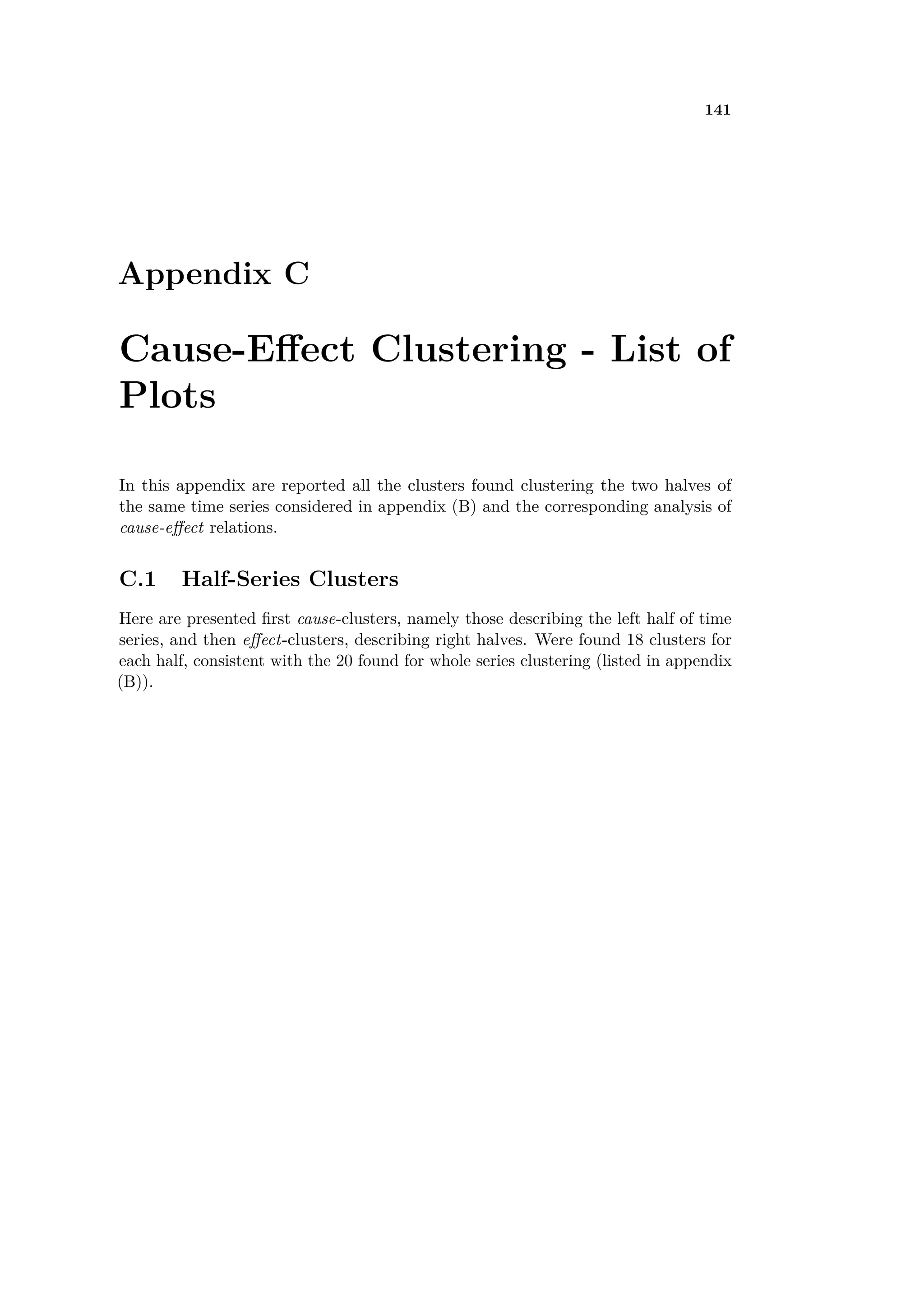 141
Appendix C
Cause-E ect Clustering - List of
Plots
In this appendix are reported all the clusters found clustering the two halves of
the same time series considered in appendix (B) and the corresponding analysis of
cause-e ect relations.
C.1 Half-Series Clusters
Here are presented ﬁrst cause-clusters, namely those describing the left half of time
series, and then e ect-clusters, describing right halves. Were found 18 clusters for
each half, consistent with the 20 found for whole series clustering (listed in appendix
(B)).
 
