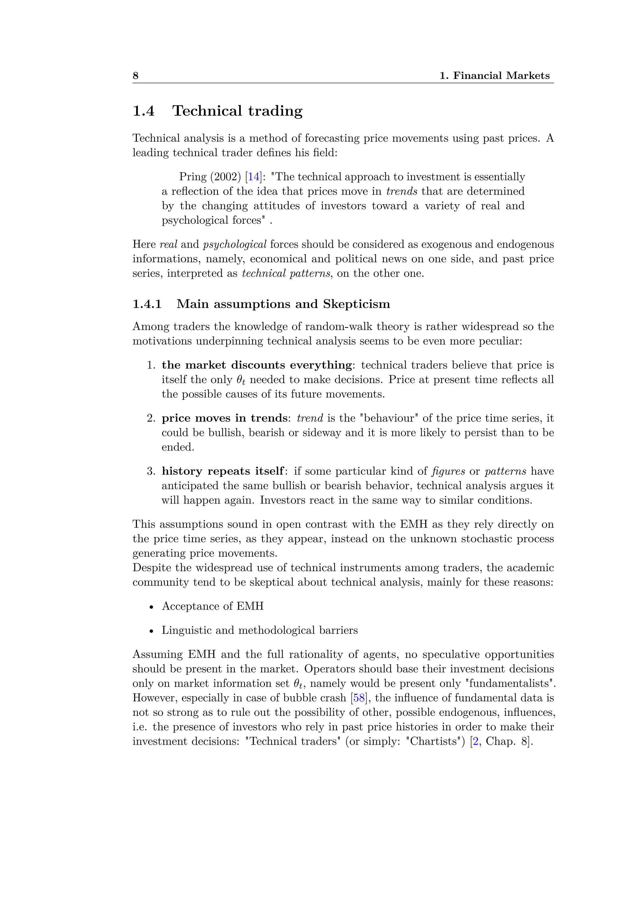 8 1. Financial Markets
1.4 Technical trading
Technical analysis is a method of forecasting price movements using past prices. A
leading technical trader deﬁnes his ﬁeld:
Pring (2002) [14]: "The technical approach to investment is essentially
a reﬂection of the idea that prices move in trends that are determined
by the changing attitudes of investors toward a variety of real and
psychological forces" .
Here real and psychological forces should be considered as exogenous and endogenous
informations, namely, economical and political news on one side, and past price
series, interpreted as technical patterns, on the other one.
1.4.1 Main assumptions and Skepticism
Among traders the knowledge of random-walk theory is rather widespread so the
motivations underpinning technical analysis seems to be even more peculiar:
1. the market discounts everything: technical traders believe that price is
itself the only ◊t needed to make decisions. Price at present time reﬂects all
the possible causes of its future movements.
2. price moves in trends: trend is the "behaviour" of the price time series, it
could be bullish, bearish or sideway and it is more likely to persist than to be
ended.
3. history repeats itself: if some particular kind of ﬁgures or patterns have
anticipated the same bullish or bearish behavior, technical analysis argues it
will happen again. Investors react in the same way to similar conditions.
This assumptions sound in open contrast with the EMH as they rely directly on
the price time series, as they appear, instead on the unknown stochastic process
generating price movements.
Despite the widespread use of technical instruments among traders, the academic
community tend to be skeptical about technical analysis, mainly for these reasons:
• Acceptance of EMH
• Linguistic and methodological barriers
Assuming EMH and the full rationality of agents, no speculative opportunities
should be present in the market. Operators should base their investment decisions
only on market information set ◊t, namely would be present only "fundamentalists".
However, especially in case of bubble crash [58], the inﬂuence of fundamental data is
not so strong as to rule out the possibility of other, possible endogenous, inﬂuences,
i.e. the presence of investors who rely in past price histories in order to make their
investment decisions: "Technical traders" (or simply: "Chartists") [2, Chap. 8].
 
