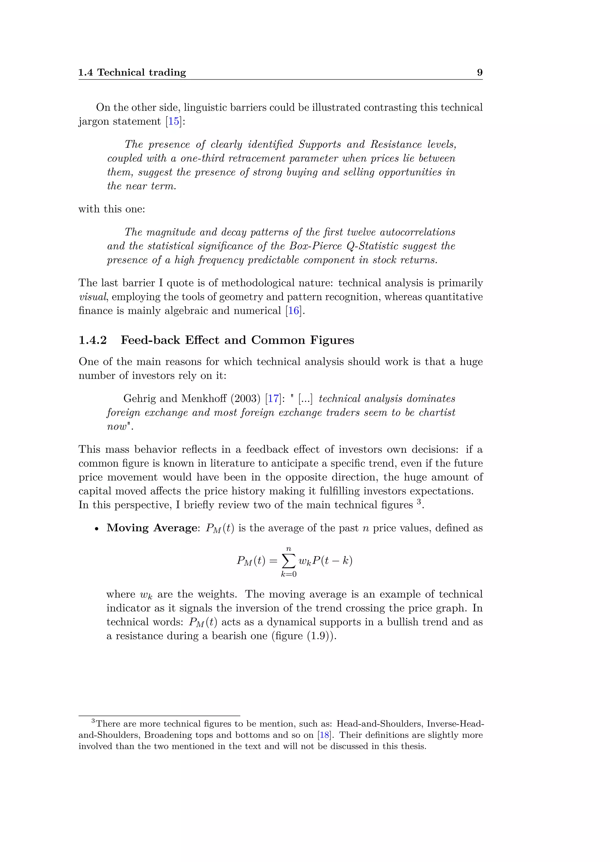 1.4 Technical trading 9
On the other side, linguistic barriers could be illustrated contrasting this technical
jargon statement [15]:
The presence of clearly identiﬁed Supports and Resistance levels,
coupled with a one-third retracement parameter when prices lie between
them, suggest the presence of strong buying and selling opportunities in
the near term.
with this one:
The magnitude and decay patterns of the ﬁrst twelve autocorrelations
and the statistical signiﬁcance of the Box-Pierce Q-Statistic suggest the
presence of a high frequency predictable component in stock returns.
The last barrier I quote is of methodological nature: technical analysis is primarily
visual, employing the tools of geometry and pattern recognition, whereas quantitative
ﬁnance is mainly algebraic and numerical [16].
1.4.2 Feed-back E ect and Common Figures
One of the main reasons for which technical analysis should work is that a huge
number of investors rely on it:
Gehrig and Menkho (2003) [17]: " [...] technical analysis dominates
foreign exchange and most foreign exchange traders seem to be chartist
now".
This mass behavior reﬂects in a feedback e ect of investors own decisions: if a
common ﬁgure is known in literature to anticipate a speciﬁc trend, even if the future
price movement would have been in the opposite direction, the huge amount of
capital moved a ects the price history making it fulﬁlling investors expectations.
In this perspective, I brieﬂy review two of the main technical ﬁgures 3.
• Moving Average: PM (t) is the average of the past n price values, deﬁned as
PM (t) =
nÿ
k=0
wkP(t ≠ k)
where wk are the weights. The moving average is an example of technical
indicator as it signals the inversion of the trend crossing the price graph. In
technical words: PM (t) acts as a dynamical supports in a bullish trend and as
a resistance during a bearish one (ﬁgure (1.9)).
3
There are more technical ﬁgures to be mention, such as: Head-and-Shoulders, Inverse-Head-
and-Shoulders, Broadening tops and bottoms and so on [18]. Their deﬁnitions are slightly more
involved than the two mentioned in the text and will not be discussed in this thesis.
 