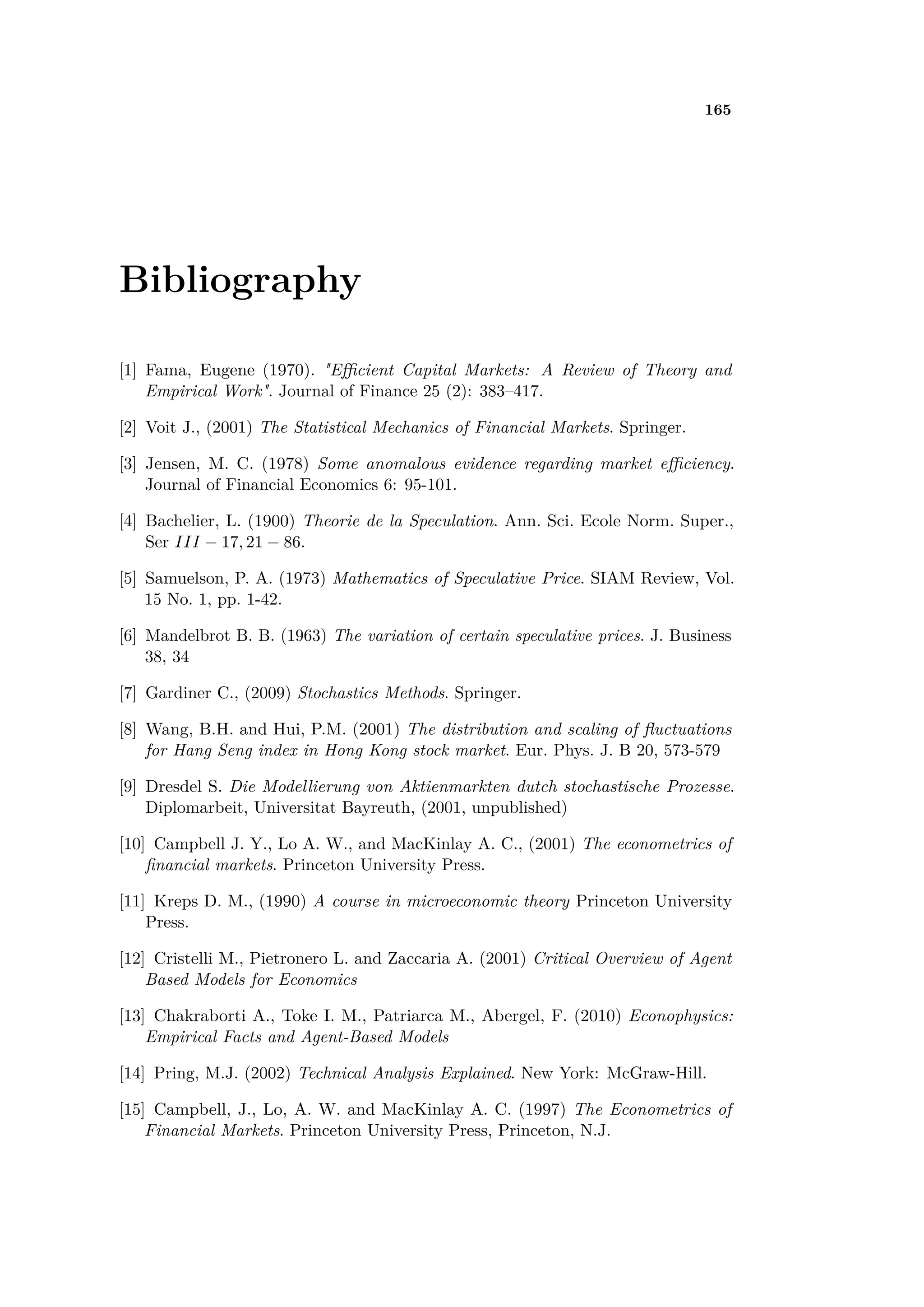 165
Bibliography
[1] Fama, Eugene (1970). "E cient Capital Markets: A Review of Theory and
Empirical Work". Journal of Finance 25 (2): 383–417.
[2] Voit J., (2001) The Statistical Mechanics of Financial Markets. Springer.
[3] Jensen, M. C. (1978) Some anomalous evidence regarding market e ciency.
Journal of Financial Economics 6: 95-101.
[4] Bachelier, L. (1900) Theorie de la Speculation. Ann. Sci. Ecole Norm. Super.,
Ser III ≠ 17, 21 ≠ 86.
[5] Samuelson, P. A. (1973) Mathematics of Speculative Price. SIAM Review, Vol.
15 No. 1, pp. 1-42.
[6] Mandelbrot B. B. (1963) The variation of certain speculative prices. J. Business
38, 34
[7] Gardiner C., (2009) Stochastics Methods. Springer.
[8] Wang, B.H. and Hui, P.M. (2001) The distribution and scaling of ﬂuctuations
for Hang Seng index in Hong Kong stock market. Eur. Phys. J. B 20, 573-579
[9] Dresdel S. Die Modellierung von Aktienmarkten dutch stochastische Prozesse.
Diplomarbeit, Universitat Bayreuth, (2001, unpublished)
[10] Campbell J. Y., Lo A. W., and MacKinlay A. C., (2001) The econometrics of
ﬁnancial markets. Princeton University Press.
[11] Kreps D. M., (1990) A course in microeconomic theory Princeton University
Press.
[12] Cristelli M., Pietronero L. and Zaccaria A. (2001) Critical Overview of Agent
Based Models for Economics
[13] Chakraborti A., Toke I. M., Patriarca M., Abergel, F. (2010) Econophysics:
Empirical Facts and Agent-Based Models
[14] Pring, M.J. (2002) Technical Analysis Explained. New York: McGraw-Hill.
[15] Campbell, J., Lo, A. W. and MacKinlay A. C. (1997) The Econometrics of
Financial Markets. Princeton University Press, Princeton, N.J.
 