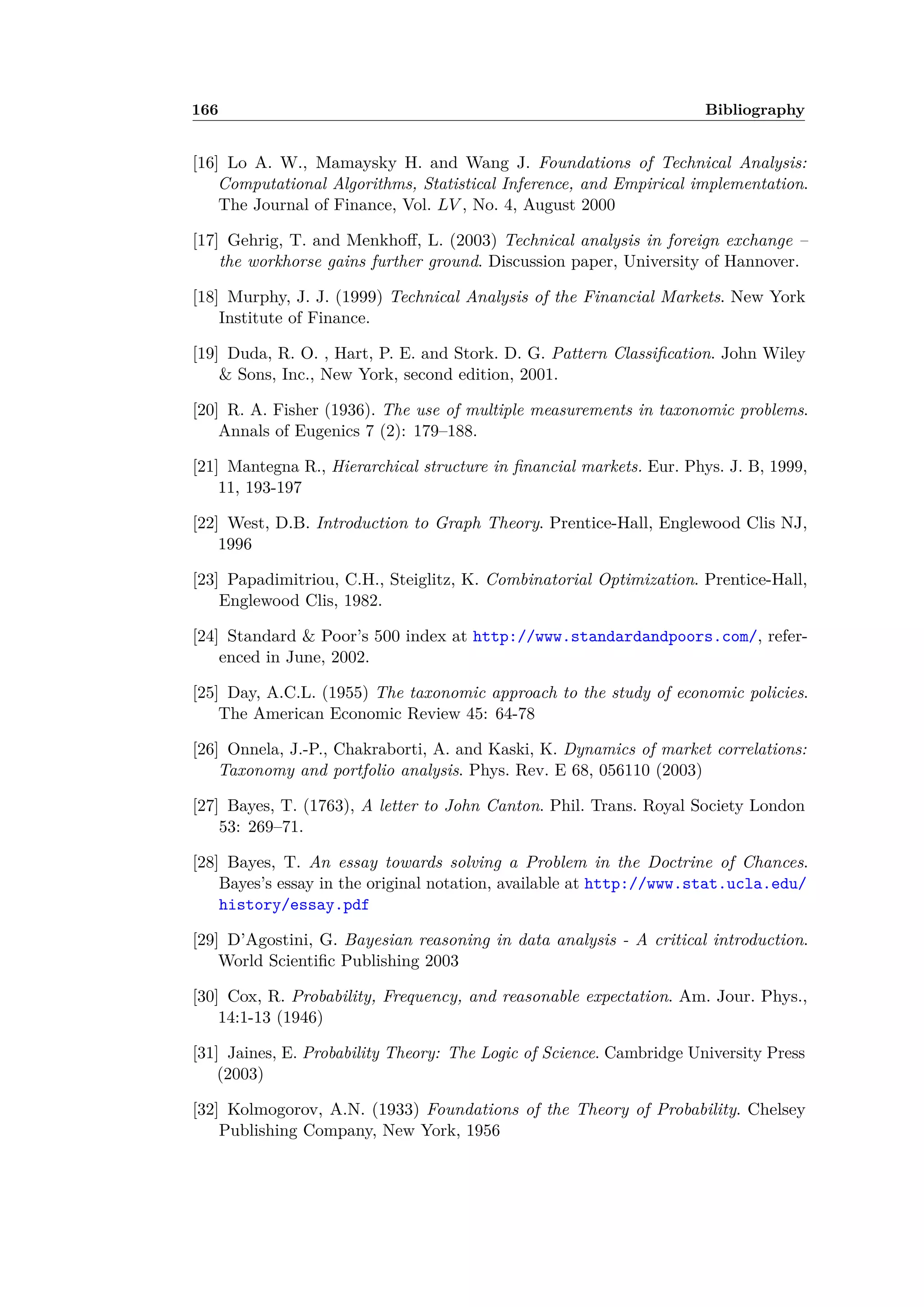 166 Bibliography
[16] Lo A. W., Mamaysky H. and Wang J. Foundations of Technical Analysis:
Computational Algorithms, Statistical Inference, and Empirical implementation.
The Journal of Finance, Vol. LV , No. 4, August 2000
[17] Gehrig, T. and Menkho , L. (2003) Technical analysis in foreign exchange –
the workhorse gains further ground. Discussion paper, University of Hannover.
[18] Murphy, J. J. (1999) Technical Analysis of the Financial Markets. New York
Institute of Finance.
[19] Duda, R. O. , Hart, P. E. and Stork. D. G. Pattern Classiﬁcation. John Wiley
& Sons, Inc., New York, second edition, 2001.
[20] R. A. Fisher (1936). The use of multiple measurements in taxonomic problems.
Annals of Eugenics 7 (2): 179–188.
[21] Mantegna R., Hierarchical structure in ﬁnancial markets. Eur. Phys. J. B, 1999,
11, 193-197
[22] West, D.B. Introduction to Graph Theory. Prentice-Hall, Englewood Clis NJ,
1996
[23] Papadimitriou, C.H., Steiglitz, K. Combinatorial Optimization. Prentice-Hall,
Englewood Clis, 1982.
[24] Standard & Poor’s 500 index at http://www.standardandpoors.com/, refer-
enced in June, 2002.
[25] Day, A.C.L. (1955) The taxonomic approach to the study of economic policies.
The American Economic Review 45: 64-78
[26] Onnela, J.-P., Chakraborti, A. and Kaski, K. Dynamics of market correlations:
Taxonomy and portfolio analysis. Phys. Rev. E 68, 056110 (2003)
[27] Bayes, T. (1763), A letter to John Canton. Phil. Trans. Royal Society London
53: 269–71.
[28] Bayes, T. An essay towards solving a Problem in the Doctrine of Chances.
Bayes’s essay in the original notation, available at http://www.stat.ucla.edu/
history/essay.pdf
[29] D’Agostini, G. Bayesian reasoning in data analysis - A critical introduction.
World Scientiﬁc Publishing 2003
[30] Cox, R. Probability, Frequency, and reasonable expectation. Am. Jour. Phys.,
14:1-13 (1946)
[31] Jaines, E. Probability Theory: The Logic of Science. Cambridge University Press
(2003)
[32] Kolmogorov, A.N. (1933) Foundations of the Theory of Probability. Chelsey
Publishing Company, New York, 1956
 