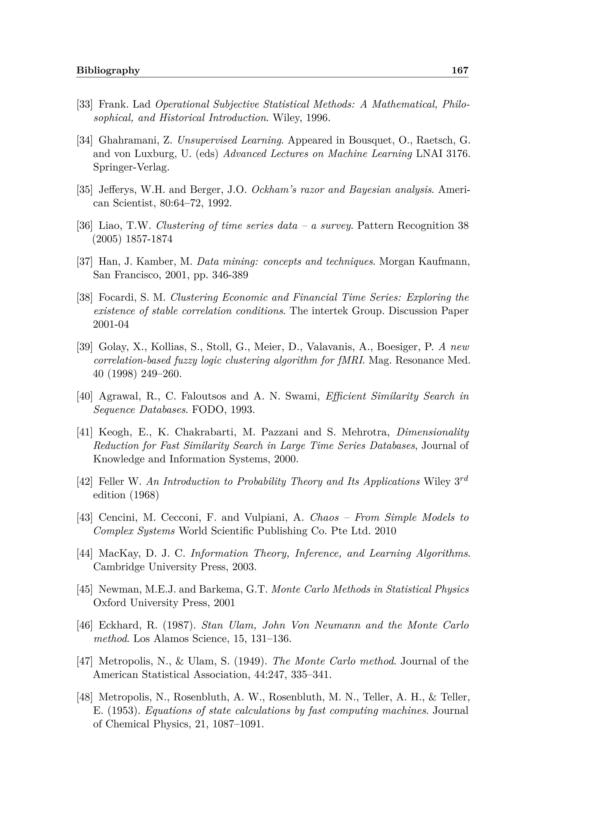 Bibliography 167
[33] Frank. Lad Operational Subjective Statistical Methods: A Mathematical, Philo-
sophical, and Historical Introduction. Wiley, 1996.
[34] Ghahramani, Z. Unsupervised Learning. Appeared in Bousquet, O., Raetsch, G.
and von Luxburg, U. (eds) Advanced Lectures on Machine Learning LNAI 3176.
Springer-Verlag.
[35] Je erys, W.H. and Berger, J.O. Ockham’s razor and Bayesian analysis. Ameri-
can Scientist, 80:64–72, 1992.
[36] Liao, T.W. Clustering of time series data – a survey. Pattern Recognition 38
(2005) 1857-1874
[37] Han, J. Kamber, M. Data mining: concepts and techniques. Morgan Kaufmann,
San Francisco, 2001, pp. 346-389
[38] Focardi, S. M. Clustering Economic and Financial Time Series: Exploring the
existence of stable correlation conditions. The intertek Group. Discussion Paper
2001-04
[39] Golay, X., Kollias, S., Stoll, G., Meier, D., Valavanis, A., Boesiger, P. A new
correlation-based fuzzy logic clustering algorithm for fMRI. Mag. Resonance Med.
40 (1998) 249–260.
[40] Agrawal, R., C. Faloutsos and A. N. Swami, E cient Similarity Search in
Sequence Databases. FODO, 1993.
[41] Keogh, E., K. Chakrabarti, M. Pazzani and S. Mehrotra, Dimensionality
Reduction for Fast Similarity Search in Large Time Series Databases, Journal of
Knowledge and Information Systems, 2000.
[42] Feller W. An Introduction to Probability Theory and Its Applications Wiley 3rd
edition (1968)
[43] Cencini, M. Cecconi, F. and Vulpiani, A. Chaos – From Simple Models to
Complex Systems World Scientiﬁc Publishing Co. Pte Ltd. 2010
[44] MacKay, D. J. C. Information Theory, Inference, and Learning Algorithms.
Cambridge University Press, 2003.
[45] Newman, M.E.J. and Barkema, G.T. Monte Carlo Methods in Statistical Physics
Oxford University Press, 2001
[46] Eckhard, R. (1987). Stan Ulam, John Von Neumann and the Monte Carlo
method. Los Alamos Science, 15, 131–136.
[47] Metropolis, N., & Ulam, S. (1949). The Monte Carlo method. Journal of the
American Statistical Association, 44:247, 335–341.
[48] Metropolis, N., Rosenbluth, A. W., Rosenbluth, M. N., Teller, A. H., & Teller,
E. (1953). Equations of state calculations by fast computing machines. Journal
of Chemical Physics, 21, 1087–1091.
 