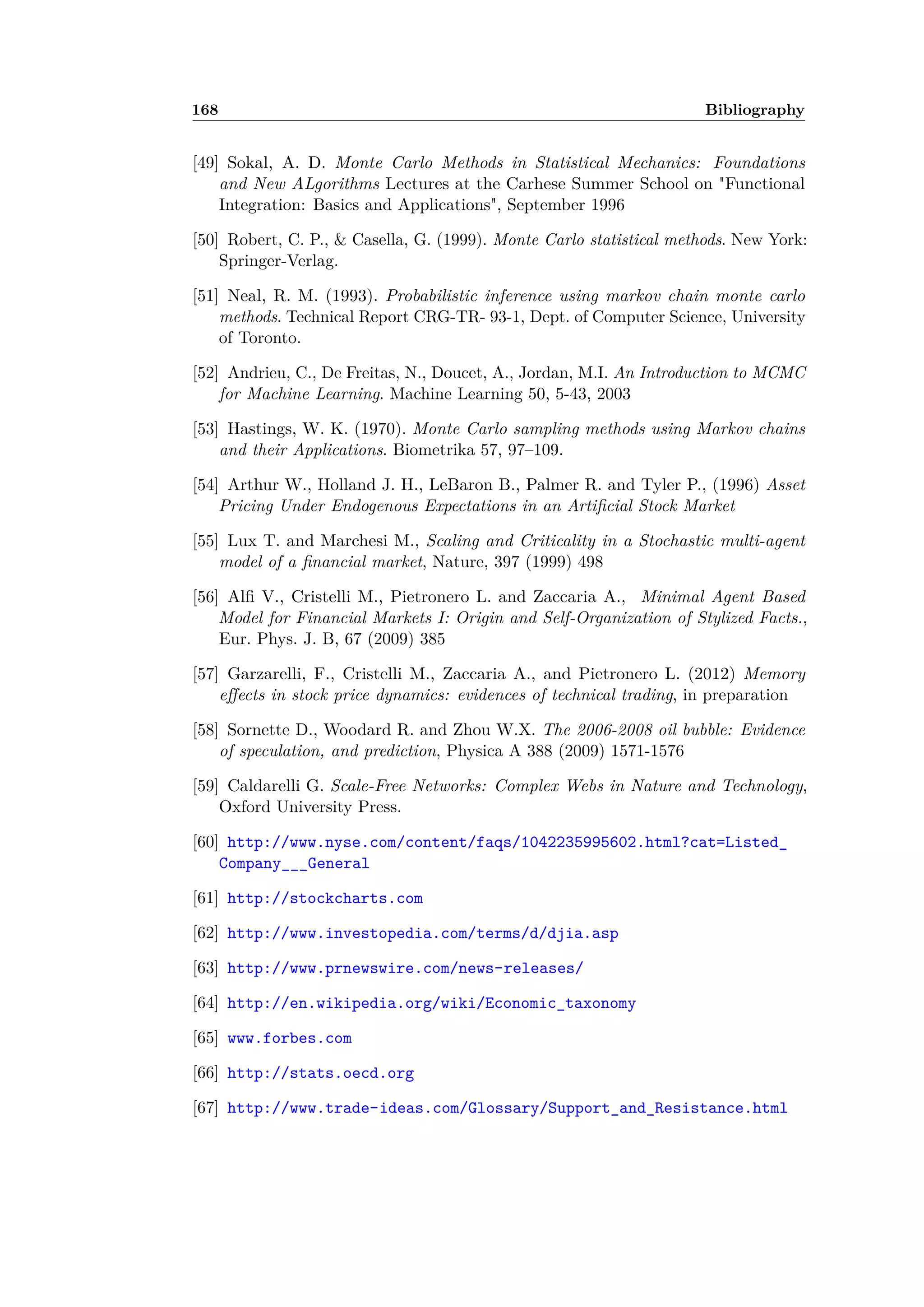 168 Bibliography
[49] Sokal, A. D. Monte Carlo Methods in Statistical Mechanics: Foundations
and New ALgorithms Lectures at the Carhese Summer School on "Functional
Integration: Basics and Applications", September 1996
[50] Robert, C. P., & Casella, G. (1999). Monte Carlo statistical methods. New York:
Springer-Verlag.
[51] Neal, R. M. (1993). Probabilistic inference using markov chain monte carlo
methods. Technical Report CRG-TR- 93-1, Dept. of Computer Science, University
of Toronto.
[52] Andrieu, C., De Freitas, N., Doucet, A., Jordan, M.I. An Introduction to MCMC
for Machine Learning. Machine Learning 50, 5-43, 2003
[53] Hastings, W. K. (1970). Monte Carlo sampling methods using Markov chains
and their Applications. Biometrika 57, 97–109.
[54] Arthur W., Holland J. H., LeBaron B., Palmer R. and Tyler P., (1996) Asset
Pricing Under Endogenous Expectations in an Artiﬁcial Stock Market
[55] Lux T. and Marchesi M., Scaling and Criticality in a Stochastic multi-agent
model of a ﬁnancial market, Nature, 397 (1999) 498
[56] Alﬁ V., Cristelli M., Pietronero L. and Zaccaria A., Minimal Agent Based
Model for Financial Markets I: Origin and Self-Organization of Stylized Facts.,
Eur. Phys. J. B, 67 (2009) 385
[57] Garzarelli, F., Cristelli M., Zaccaria A., and Pietronero L. (2012) Memory
e ects in stock price dynamics: evidences of technical trading, in preparation
[58] Sornette D., Woodard R. and Zhou W.X. The 2006-2008 oil bubble: Evidence
of speculation, and prediction, Physica A 388 (2009) 1571-1576
[59] Caldarelli G. Scale-Free Networks: Complex Webs in Nature and Technology,
Oxford University Press.
[60] http://www.nyse.com/content/faqs/1042235995602.html?cat=Listed_
Company___General
[61] http://stockcharts.com
[62] http://www.investopedia.com/terms/d/djia.asp
[63] http://www.prnewswire.com/news-releases/
[64] http://en.wikipedia.org/wiki/Economic_taxonomy
[65] www.forbes.com
[66] http://stats.oecd.org
[67] http://www.trade-ideas.com/Glossary/Support_and_Resistance.html
 