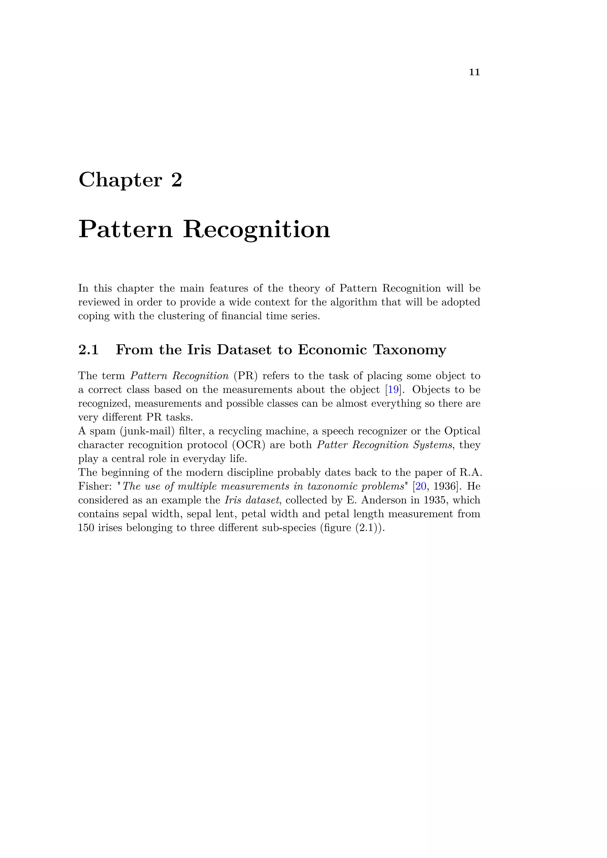 11
Chapter 2
Pattern Recognition
In this chapter the main features of the theory of Pattern Recognition will be
reviewed in order to provide a wide context for the algorithm that will be adopted
coping with the clustering of ﬁnancial time series.
2.1 From the Iris Dataset to Economic Taxonomy
The term Pattern Recognition (PR) refers to the task of placing some object to
a correct class based on the measurements about the object [19]. Objects to be
recognized, measurements and possible classes can be almost everything so there are
very di erent PR tasks.
A spam (junk-mail) ﬁlter, a recycling machine, a speech recognizer or the Optical
character recognition protocol (OCR) are both Patter Recognition Systems, they
play a central role in everyday life.
The beginning of the modern discipline probably dates back to the paper of R.A.
Fisher: "The use of multiple measurements in taxonomic problems" [20, 1936]. He
considered as an example the Iris dataset, collected by E. Anderson in 1935, which
contains sepal width, sepal lent, petal width and petal length measurement from
150 irises belonging to three di erent sub-species (ﬁgure (2.1)).
 