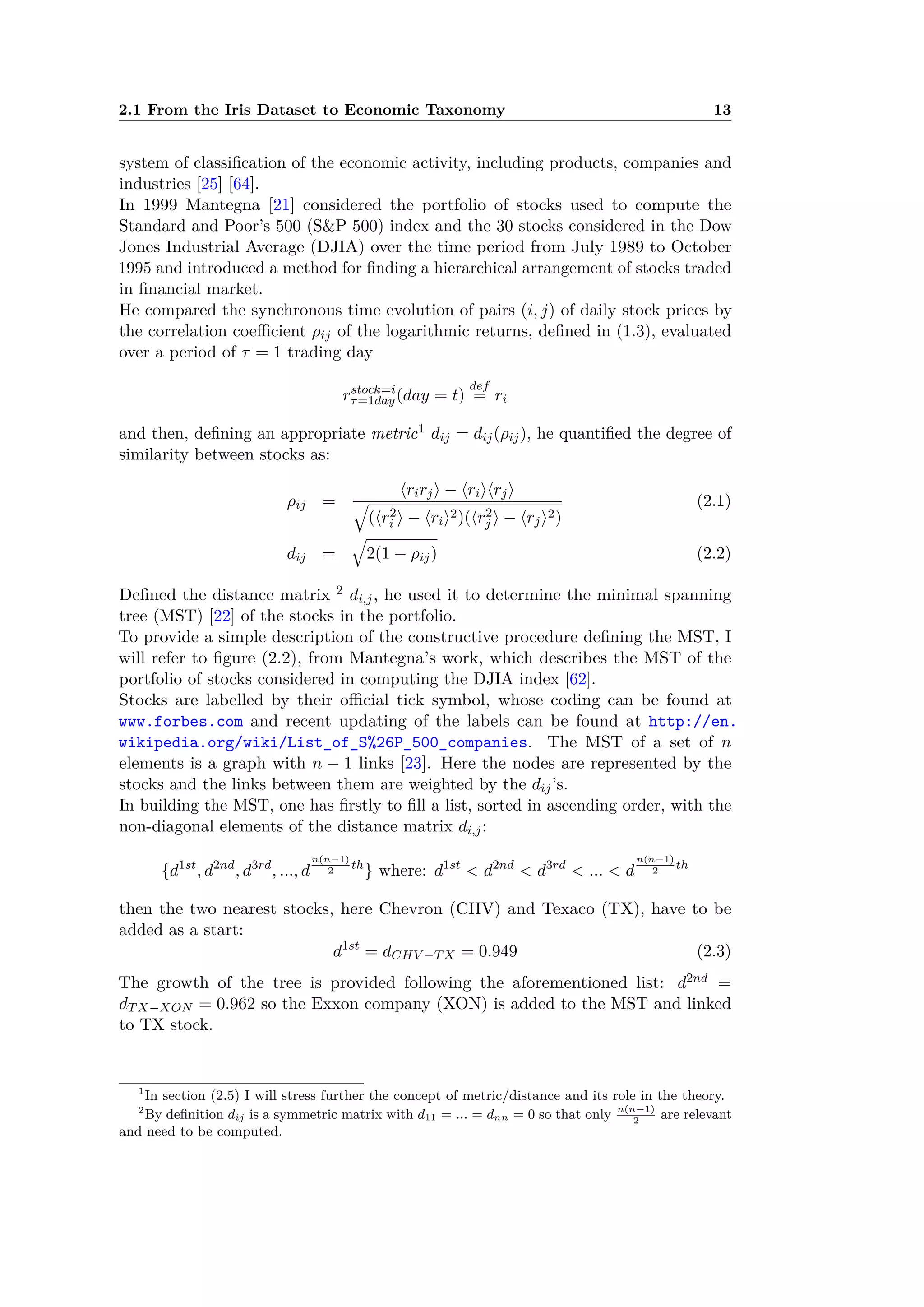 2.1 From the Iris Dataset to Economic Taxonomy 13
system of classiﬁcation of the economic activity, including products, companies and
industries [25] [64].
In 1999 Mantegna [21] considered the portfolio of stocks used to compute the
Standard and Poor’s 500 (S&P 500) index and the 30 stocks considered in the Dow
Jones Industrial Average (DJIA) over the time period from July 1989 to October
1995 and introduced a method for ﬁnding a hierarchical arrangement of stocks traded
in ﬁnancial market.
He compared the synchronous time evolution of pairs (i, j) of daily stock prices by
the correlation coe cient ﬂij of the logarithmic returns, deﬁned in (1.3), evaluated
over a period of · = 1 trading day
rstock=i
·=1day(day = t)
def
= ri
and then, deﬁning an appropriate metric1 dij = dij(ﬂij), he quantiﬁed the degree of
similarity between stocks as:
ﬂij =
ÈrirjÍ ≠ ÈriÍÈrjÍ
Ò
(Èr2
i Í ≠ ÈriÍ2)(Èr2
j Í ≠ ÈrjÍ2)
(2.1)
dij =
Ò
2(1 ≠ ﬂij) (2.2)
Deﬁned the distance matrix 2 di,j, he used it to determine the minimal spanning
tree (MST) [22] of the stocks in the portfolio.
To provide a simple description of the constructive procedure deﬁning the MST, I
will refer to ﬁgure (2.2), from Mantegna’s work, which describes the MST of the
portfolio of stocks considered in computing the DJIA index [62].
Stocks are labelled by their o cial tick symbol, whose coding can be found at
www.forbes.com and recent updating of the labels can be found at http://en.
wikipedia.org/wiki/List_of_S%26P_500_companies. The MST of a set of n
elements is a graph with n ≠ 1 links [23]. Here the nodes are represented by the
stocks and the links between them are weighted by the dij’s.
In building the MST, one has ﬁrstly to ﬁll a list, sorted in ascending order, with the
non-diagonal elements of the distance matrix di,j:
{d1st
, d2nd
, d3rd
, ..., d
n(n≠1)
2
th
} where: d1st
< d2nd
< d3rd
< ... < d
n(n≠1)
2
th
then the two nearest stocks, here Chevron (CHV) and Texaco (TX), have to be
added as a start:
d1st
= dCHV ≠TX = 0.949 (2.3)
The growth of the tree is provided following the aforementioned list: d2nd =
dTX≠XON = 0.962 so the Exxon company (XON) is added to the MST and linked
to TX stock.
1
In section (2.5) I will stress further the concept of metric/distance and its role in the theory.
2
By deﬁnition dij is a symmetric matrix with d11 = ... = dnn = 0 so that only n(n≠1)
2
are relevant
and need to be computed.
 