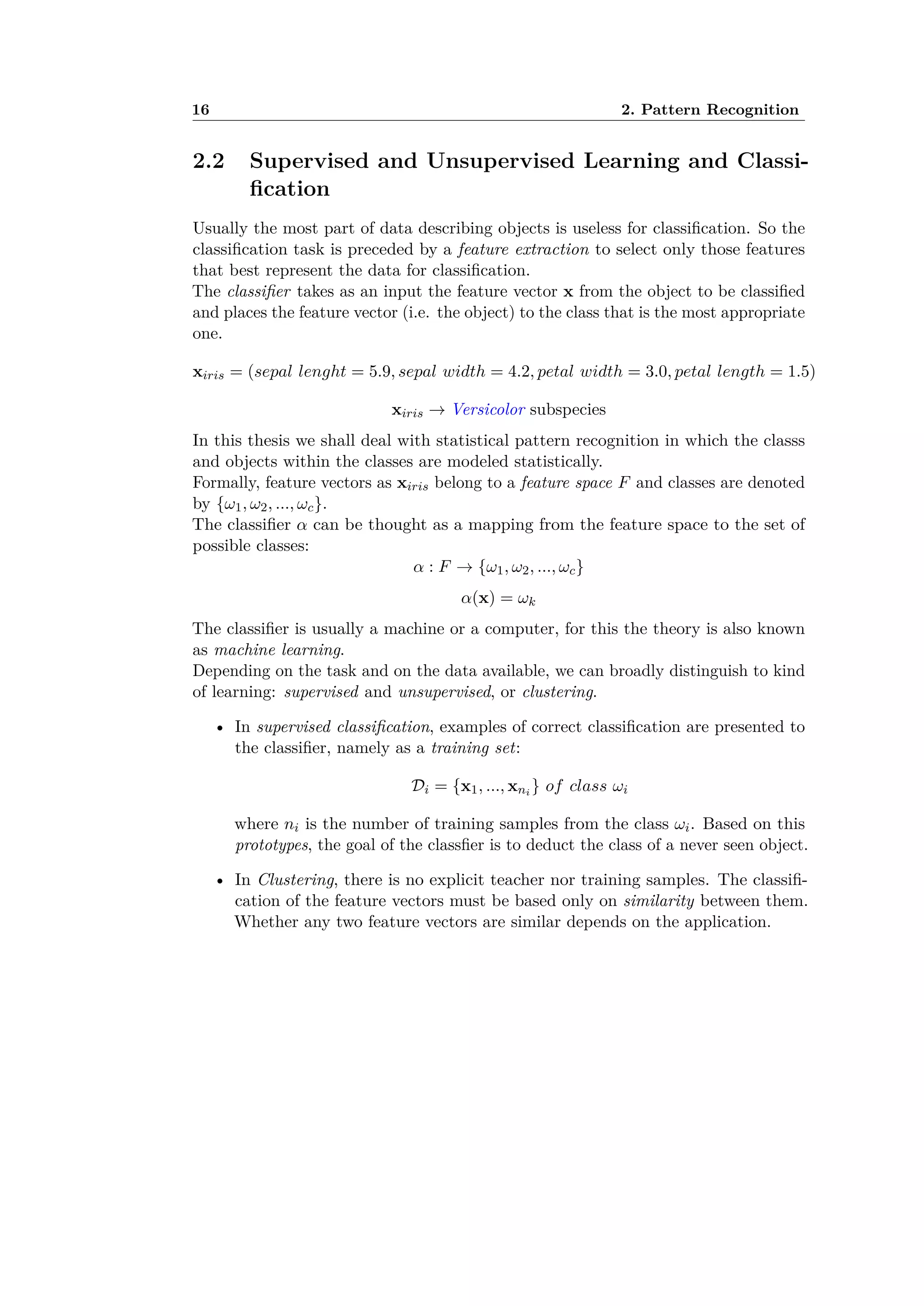16 2. Pattern Recognition
2.2 Supervised and Unsupervised Learning and Classi-
ﬁcation
Usually the most part of data describing objects is useless for classiﬁcation. So the
classiﬁcation task is preceded by a feature extraction to select only those features
that best represent the data for classiﬁcation.
The classiﬁer takes as an input the feature vector x from the object to be classiﬁed
and places the feature vector (i.e. the object) to the class that is the most appropriate
one.
xiris = (sepal lenght = 5.9, sepal width = 4.2, petal width = 3.0, petal length = 1.5)
xiris æ Versicolor subspecies
In this thesis we shall deal with statistical pattern recognition in which the classs
and objects within the classes are modeled statistically.
Formally, feature vectors as xiris belong to a feature space F and classes are denoted
by {Ê1, Ê2, ..., Êc}.
The classiﬁer – can be thought as a mapping from the feature space to the set of
possible classes:
– : F æ {Ê1, Ê2, ..., Êc}
–(x) = Êk
The classiﬁer is usually a machine or a computer, for this the theory is also known
as machine learning.
Depending on the task and on the data available, we can broadly distinguish to kind
of learning: supervised and unsupervised, or clustering.
• In supervised classiﬁcation, examples of correct classiﬁcation are presented to
the classiﬁer, namely as a training set:
Di = {x1, ..., xni } of class Êi
where ni is the number of training samples from the class Êi. Based on this
prototypes, the goal of the classﬁer is to deduct the class of a never seen object.
• In Clustering, there is no explicit teacher nor training samples. The classiﬁ-
cation of the feature vectors must be based only on similarity between them.
Whether any two feature vectors are similar depends on the application.
 