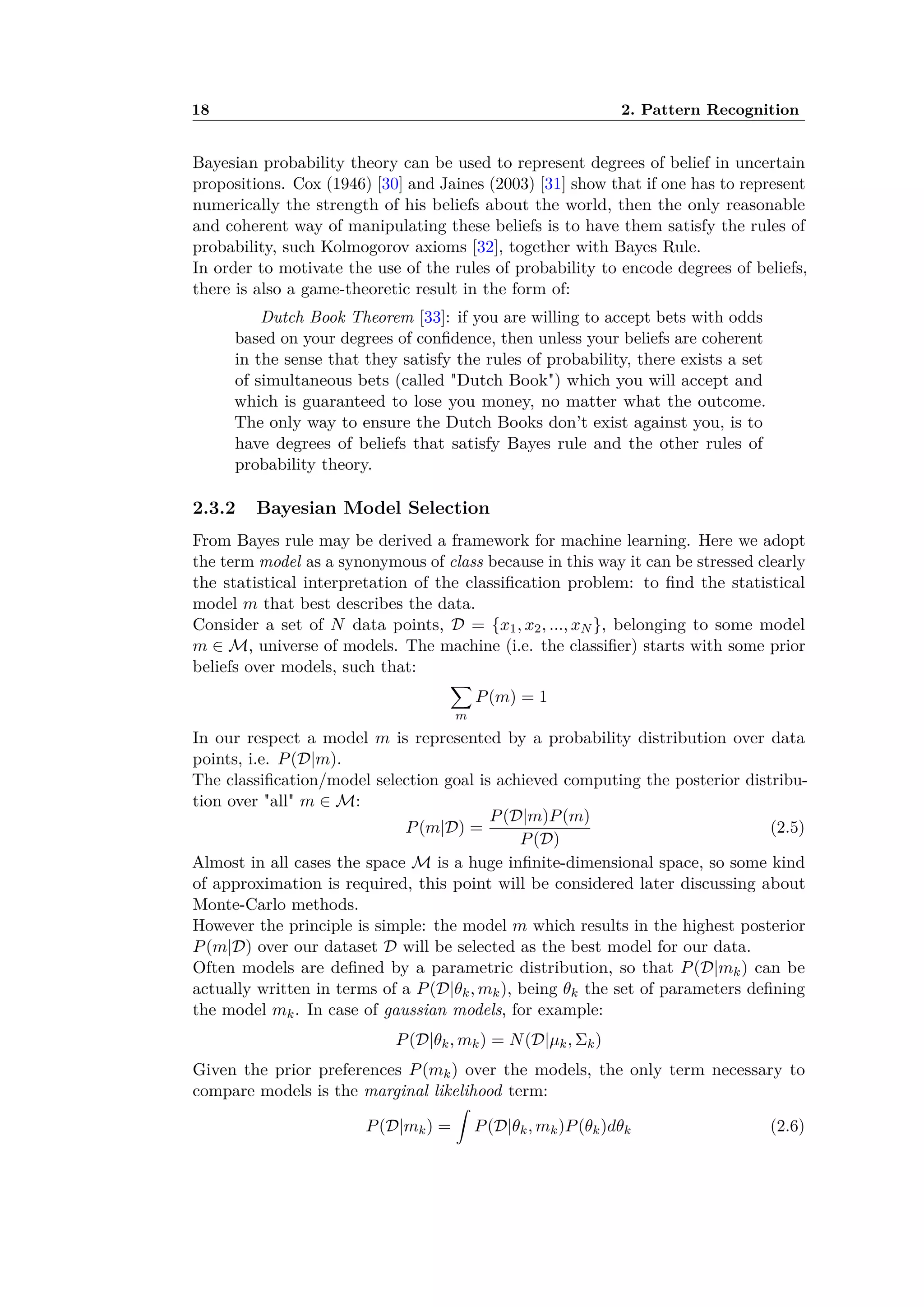 18 2. Pattern Recognition
Bayesian probability theory can be used to represent degrees of belief in uncertain
propositions. Cox (1946) [30] and Jaines (2003) [31] show that if one has to represent
numerically the strength of his beliefs about the world, then the only reasonable
and coherent way of manipulating these beliefs is to have them satisfy the rules of
probability, such Kolmogorov axioms [32], together with Bayes Rule.
In order to motivate the use of the rules of probability to encode degrees of beliefs,
there is also a game-theoretic result in the form of:
Dutch Book Theorem [33]: if you are willing to accept bets with odds
based on your degrees of conﬁdence, then unless your beliefs are coherent
in the sense that they satisfy the rules of probability, there exists a set
of simultaneous bets (called "Dutch Book") which you will accept and
which is guaranteed to lose you money, no matter what the outcome.
The only way to ensure the Dutch Books don’t exist against you, is to
have degrees of beliefs that satisfy Bayes rule and the other rules of
probability theory.
2.3.2 Bayesian Model Selection
From Bayes rule may be derived a framework for machine learning. Here we adopt
the term model as a synonymous of class because in this way it can be stressed clearly
the statistical interpretation of the classiﬁcation problem: to ﬁnd the statistical
model m that best describes the data.
Consider a set of N data points, D = {x1, x2, ..., xN }, belonging to some model
m œ M, universe of models. The machine (i.e. the classiﬁer) starts with some prior
beliefs over models, such that:
ÿ
m
P(m) = 1
In our respect a model m is represented by a probability distribution over data
points, i.e. P(D|m).
The classiﬁcation/model selection goal is achieved computing the posterior distribu-
tion over "all" m œ M:
P(m|D) =
P(D|m)P(m)
P(D)
(2.5)
Almost in all cases the space M is a huge inﬁnite-dimensional space, so some kind
of approximation is required, this point will be considered later discussing about
Monte-Carlo methods.
However the principle is simple: the model m which results in the highest posterior
P(m|D) over our dataset D will be selected as the best model for our data.
Often models are deﬁned by a parametric distribution, so that P(D|mk) can be
actually written in terms of a P(D|◊k, mk), being ◊k the set of parameters deﬁning
the model mk. In case of gaussian models, for example:
P(D|◊k, mk) = N(D|µk, k)
Given the prior preferences P(mk) over the models, the only term necessary to
compare models is the marginal likelihood term:
P(D|mk) =
⁄
P(D|◊k, mk)P(◊k)d◊k (2.6)
 